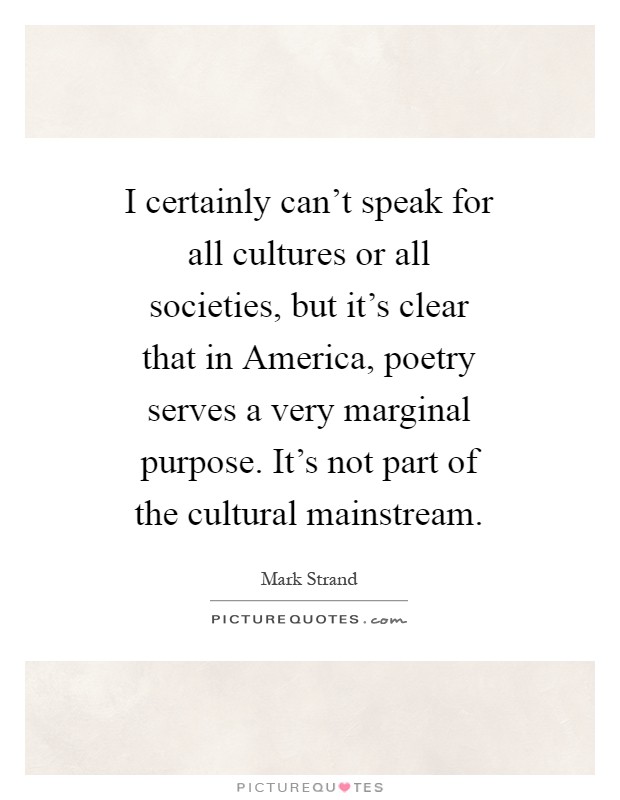 I certainly can't speak for all cultures or all societies, but it's clear that in America, poetry serves a very marginal purpose. It's not part of the cultural mainstream Picture Quote #1