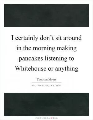 I certainly don’t sit around in the morning making pancakes listening to Whitehouse or anything Picture Quote #1