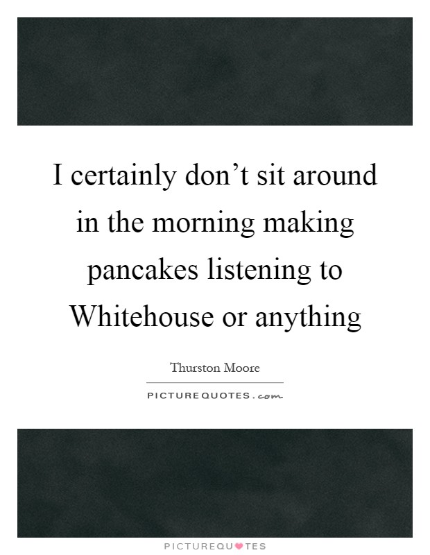 I certainly don't sit around in the morning making pancakes listening to Whitehouse or anything Picture Quote #1