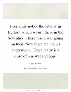 I certainly notice the vitality in Belfast, which wasn’t there in the Seventies. There was a war going on then. Now there are cranes everywhere. There really is a sense of renewal and hope Picture Quote #1