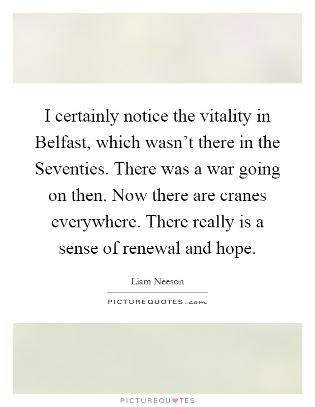 I certainly notice the vitality in Belfast, which wasn't there in the Seventies. There was a war going on then. Now there are cranes everywhere. There really is a sense of renewal and hope Picture Quote #1