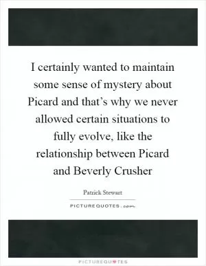 I certainly wanted to maintain some sense of mystery about Picard and that’s why we never allowed certain situations to fully evolve, like the relationship between Picard and Beverly Crusher Picture Quote #1