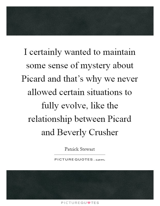 I certainly wanted to maintain some sense of mystery about Picard and that's why we never allowed certain situations to fully evolve, like the relationship between Picard and Beverly Crusher Picture Quote #1