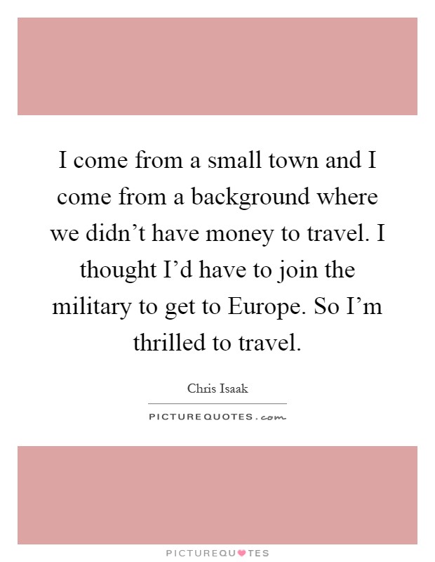 I come from a small town and I come from a background where we didn't have money to travel. I thought I'd have to join the military to get to Europe. So I'm thrilled to travel Picture Quote #1