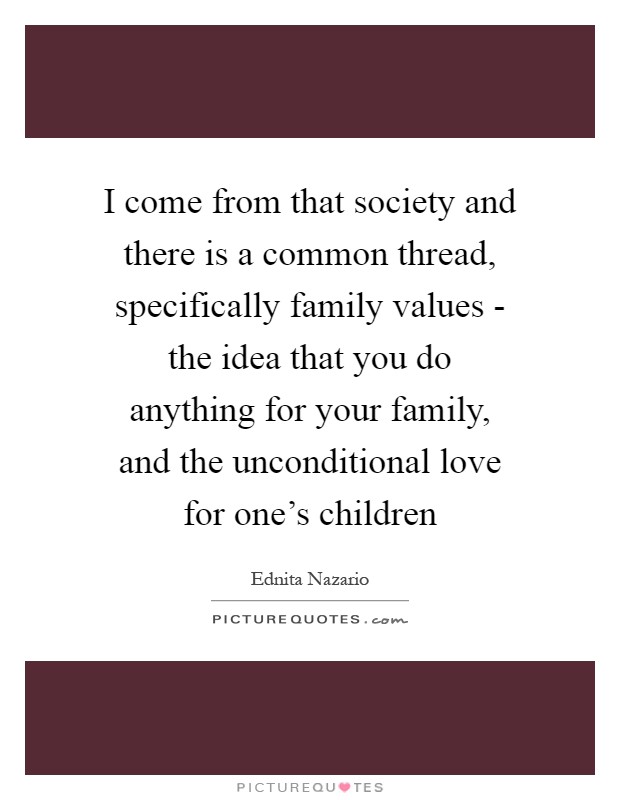 I come from that society and there is a common thread, specifically family values - the idea that you do anything for your family, and the unconditional love for one's children Picture Quote #1