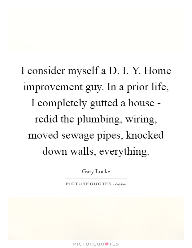 I consider myself a D. I. Y. Home improvement guy. In a prior life, I completely gutted a house - redid the plumbing, wiring, moved sewage pipes, knocked down walls, everything Picture Quote #1