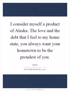 I consider myself a product of Alaska. The love and the debt that I feel to my home state, you always want your hometown to be the proudest of you Picture Quote #1