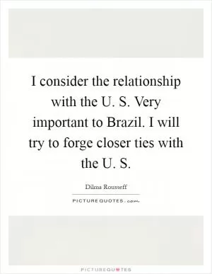 I consider the relationship with the U. S. Very important to Brazil. I will try to forge closer ties with the U. S Picture Quote #1