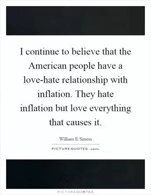 I continue to believe that the American people have a love-hate relationship with inflation. They hate inflation but love everything that causes it Picture Quote #1