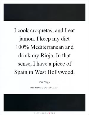 I cook croquetas, and I eat jamon. I keep my diet 100% Mediterranean and drink my Rioja. In that sense, I have a piece of Spain in West Hollywood Picture Quote #1