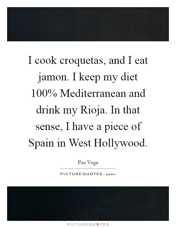 I cook croquetas, and I eat jamon. I keep my diet 100% Mediterranean and drink my Rioja. In that sense, I have a piece of Spain in West Hollywood Picture Quote #1