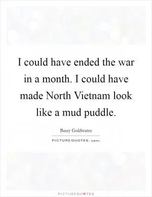 I could have ended the war in a month. I could have made North Vietnam look like a mud puddle Picture Quote #1