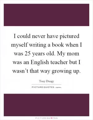 I could never have pictured myself writing a book when I was 25 years old. My mom was an English teacher but I wasn’t that way growing up Picture Quote #1