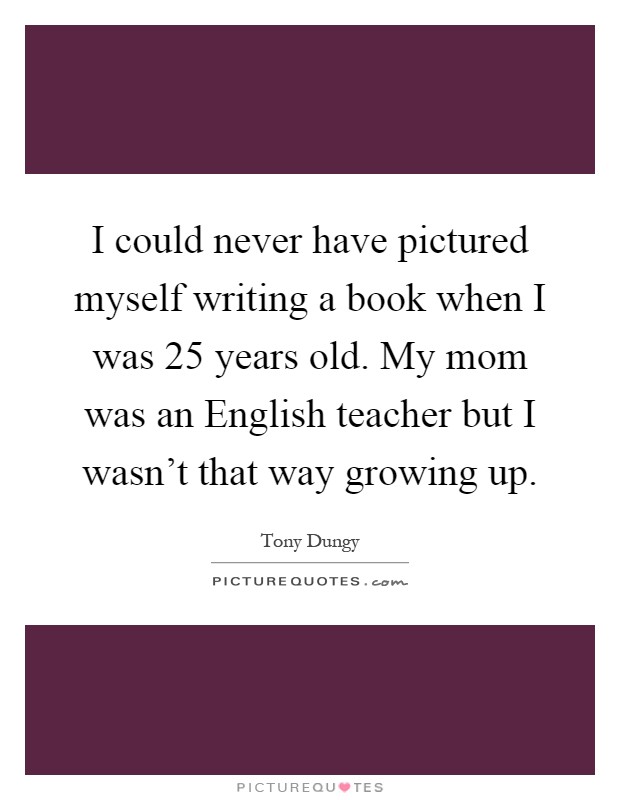 I could never have pictured myself writing a book when I was 25 years old. My mom was an English teacher but I wasn't that way growing up Picture Quote #1