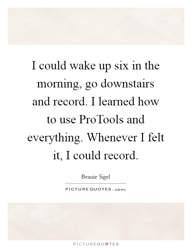 I could wake up six in the morning, go downstairs and record. I learned how to use ProTools and everything. Whenever I felt it, I could record Picture Quote #1