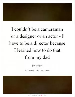 I couldn’t be a cameraman or a designer or an actor - I have to be a director because I learned how to do that from my dad Picture Quote #1