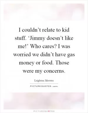 I couldn’t relate to kid stuff. ‘Jimmy doesn’t like me!’ Who cares? I was worried we didn’t have gas money or food. Those were my concerns Picture Quote #1