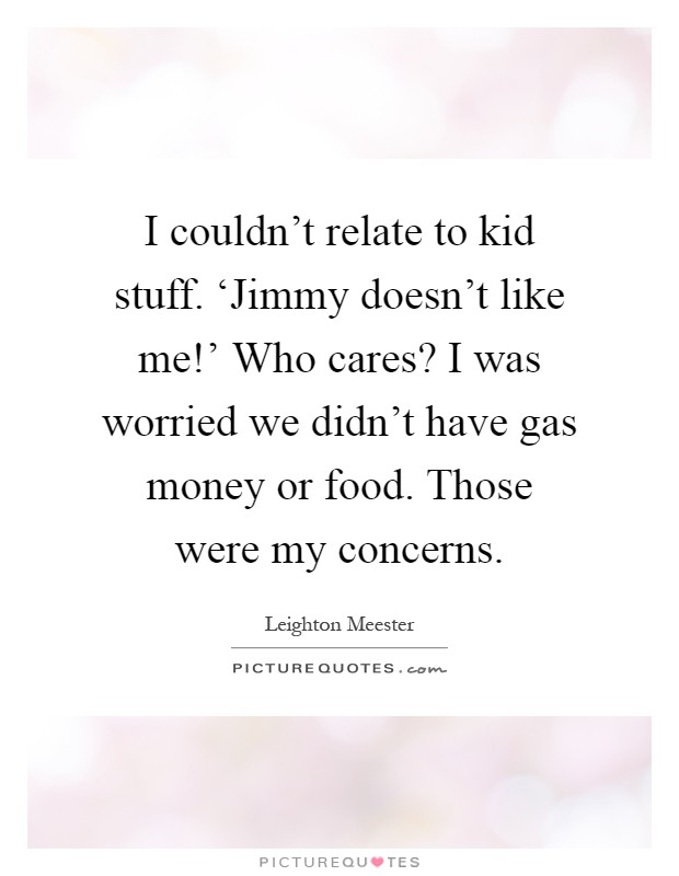 I couldn't relate to kid stuff. ‘Jimmy doesn't like me!' Who cares? I was worried we didn't have gas money or food. Those were my concerns Picture Quote #1