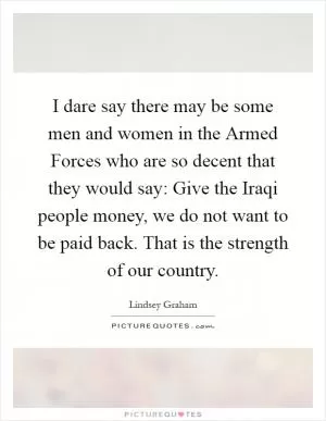 I dare say there may be some men and women in the Armed Forces who are so decent that they would say: Give the Iraqi people money, we do not want to be paid back. That is the strength of our country Picture Quote #1