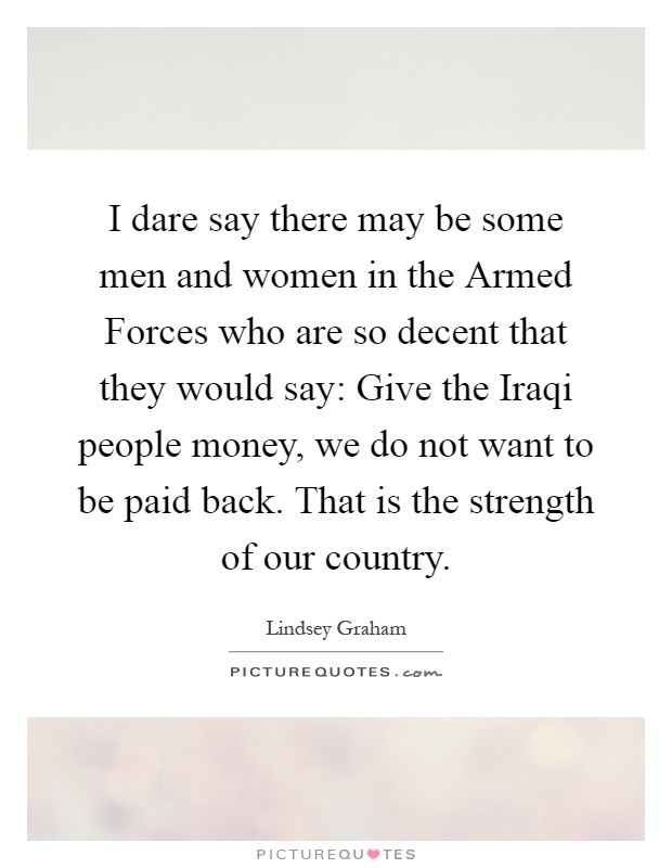 I dare say there may be some men and women in the Armed Forces who are so decent that they would say: Give the Iraqi people money, we do not want to be paid back. That is the strength of our country Picture Quote #1