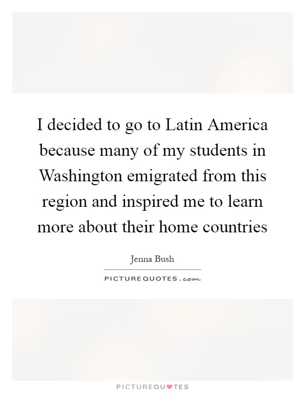 I decided to go to Latin America because many of my students in Washington emigrated from this region and inspired me to learn more about their home countries Picture Quote #1