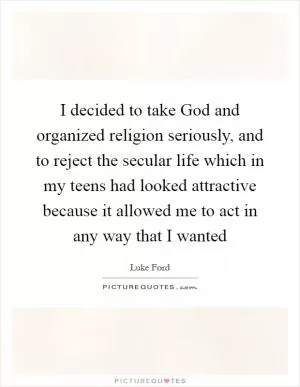 I decided to take God and organized religion seriously, and to reject the secular life which in my teens had looked attractive because it allowed me to act in any way that I wanted Picture Quote #1
