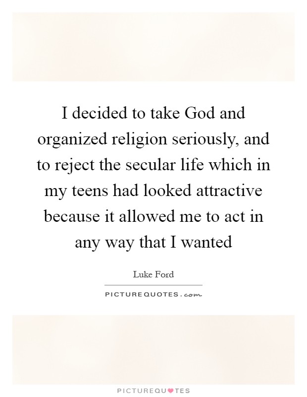 I decided to take God and organized religion seriously, and to reject the secular life which in my teens had looked attractive because it allowed me to act in any way that I wanted Picture Quote #1