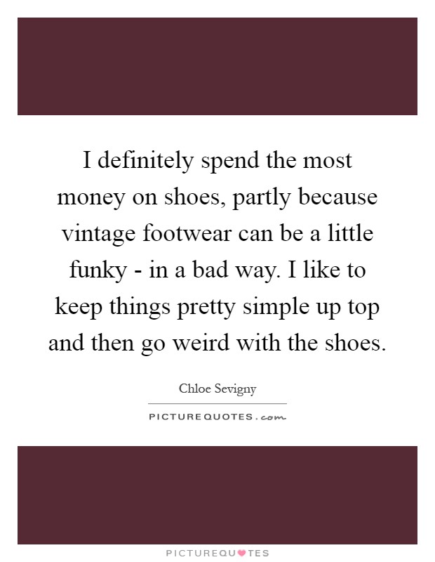 I definitely spend the most money on shoes, partly because vintage footwear can be a little funky - in a bad way. I like to keep things pretty simple up top and then go weird with the shoes Picture Quote #1