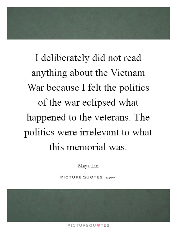 I deliberately did not read anything about the Vietnam War because I felt the politics of the war eclipsed what happened to the veterans. The politics were irrelevant to what this memorial was Picture Quote #1