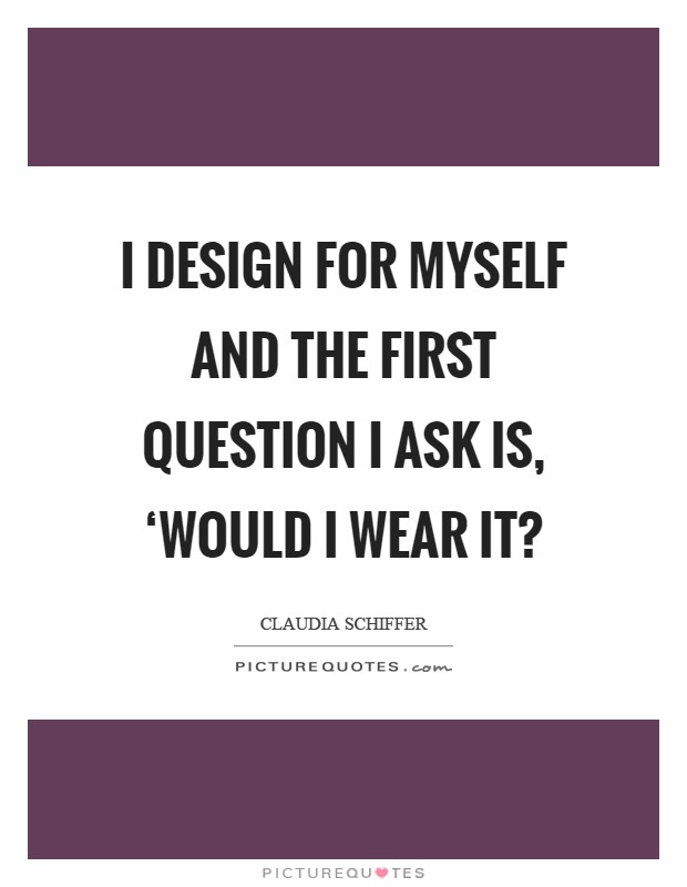 I design for myself and the first question I ask is, ‘Would I wear it? Picture Quote #1