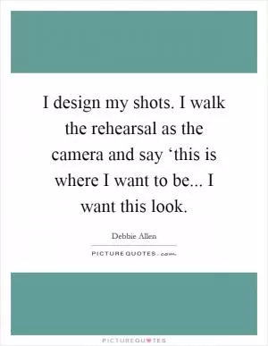 I design my shots. I walk the rehearsal as the camera and say ‘this is where I want to be... I want this look Picture Quote #1