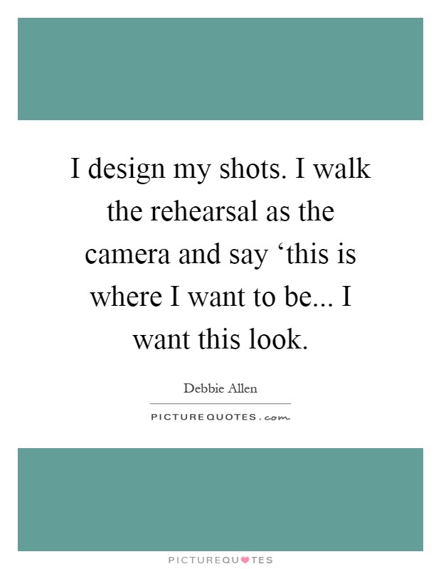 I design my shots. I walk the rehearsal as the camera and say ‘this is where I want to be... I want this look Picture Quote #1