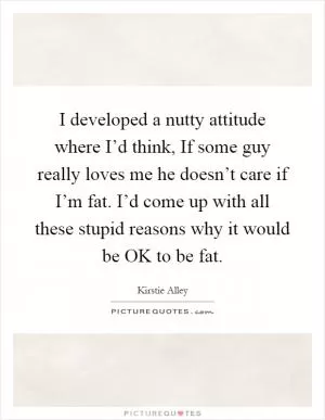I developed a nutty attitude where I’d think, If some guy really loves me he doesn’t care if I’m fat. I’d come up with all these stupid reasons why it would be OK to be fat Picture Quote #1