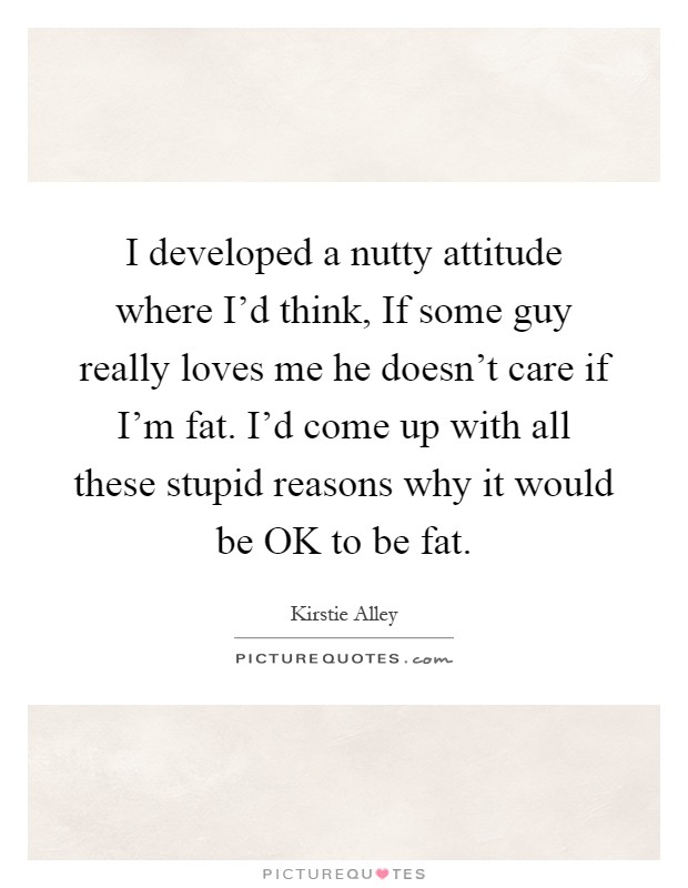 I developed a nutty attitude where I'd think, If some guy really loves me he doesn't care if I'm fat. I'd come up with all these stupid reasons why it would be OK to be fat Picture Quote #1
