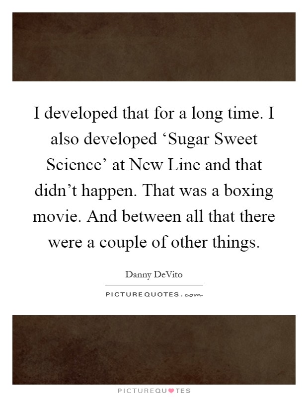 I developed that for a long time. I also developed ‘Sugar Sweet Science' at New Line and that didn't happen. That was a boxing movie. And between all that there were a couple of other things Picture Quote #1