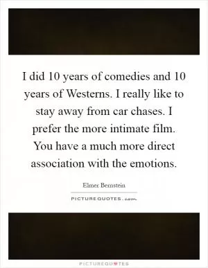 I did 10 years of comedies and 10 years of Westerns. I really like to stay away from car chases. I prefer the more intimate film. You have a much more direct association with the emotions Picture Quote #1