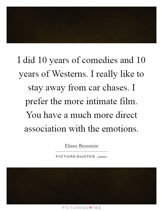 I did 10 years of comedies and 10 years of Westerns. I really like to stay away from car chases. I prefer the more intimate film. You have a much more direct association with the emotions Picture Quote #1