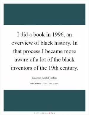 I did a book in 1996, an overview of black history. In that process I became more aware of a lot of the black inventors of the 19th century Picture Quote #1