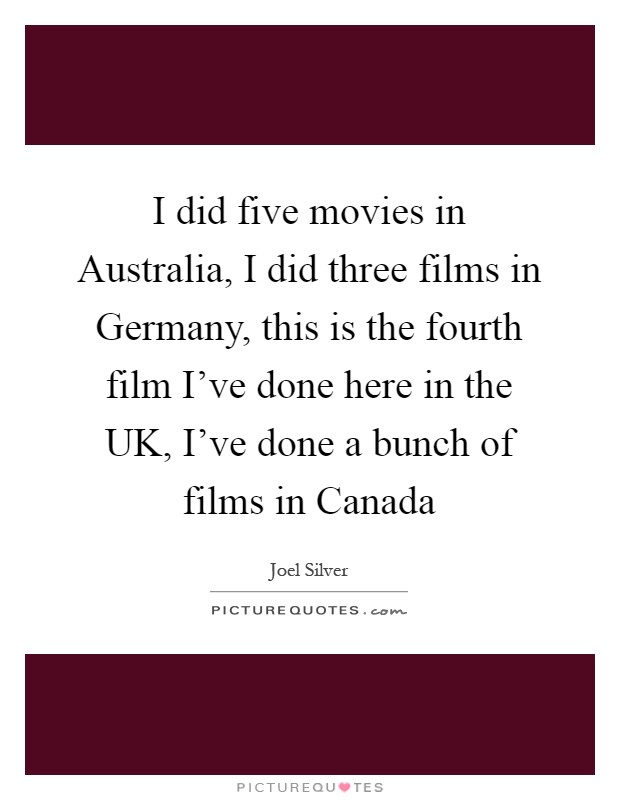 I did five movies in Australia, I did three films in Germany, this is the fourth film I've done here in the UK, I've done a bunch of films in Canada Picture Quote #1