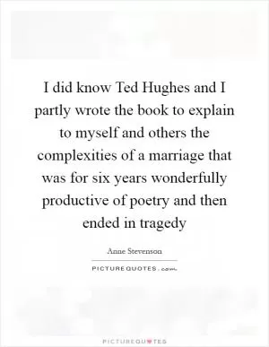 I did know Ted Hughes and I partly wrote the book to explain to myself and others the complexities of a marriage that was for six years wonderfully productive of poetry and then ended in tragedy Picture Quote #1