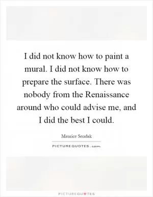 I did not know how to paint a mural. I did not know how to prepare the surface. There was nobody from the Renaissance around who could advise me, and I did the best I could Picture Quote #1