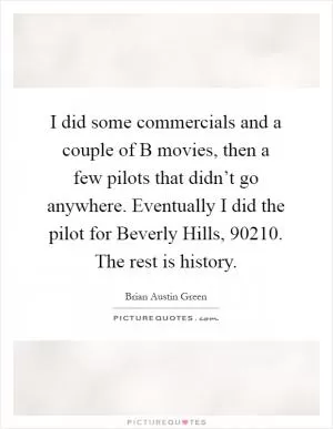 I did some commercials and a couple of B movies, then a few pilots that didn’t go anywhere. Eventually I did the pilot for Beverly Hills, 90210. The rest is history Picture Quote #1