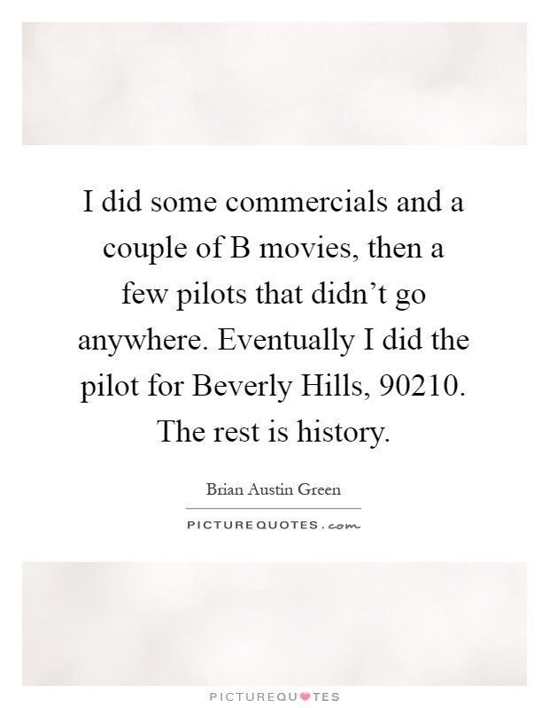 I did some commercials and a couple of B movies, then a few pilots that didn't go anywhere. Eventually I did the pilot for Beverly Hills, 90210. The rest is history Picture Quote #1