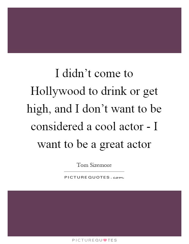 I didn't come to Hollywood to drink or get high, and I don't want to be considered a cool actor - I want to be a great actor Picture Quote #1