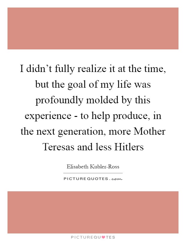 I didn't fully realize it at the time, but the goal of my life was profoundly molded by this experience - to help produce, in the next generation, more Mother Teresas and less Hitlers Picture Quote #1