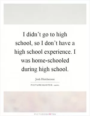 I didn’t go to high school, so I don’t have a high school experience. I was home-schooled during high school Picture Quote #1