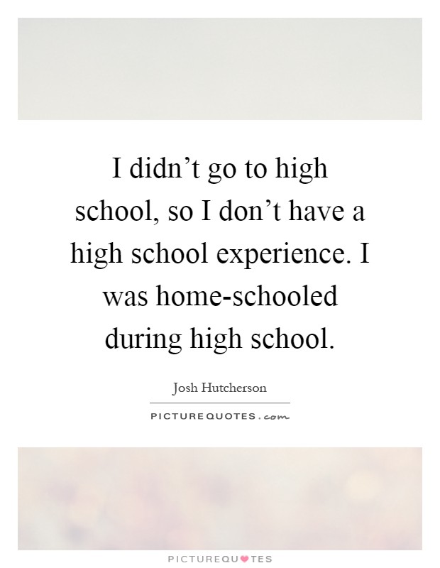 I didn't go to high school, so I don't have a high school experience. I was home-schooled during high school Picture Quote #1