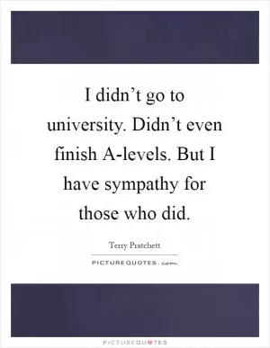 I didn’t go to university. Didn’t even finish A-levels. But I have sympathy for those who did Picture Quote #1