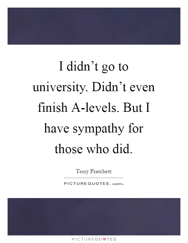 I didn't go to university. Didn't even finish A-levels. But I have sympathy for those who did Picture Quote #1