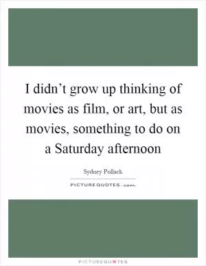 I didn’t grow up thinking of movies as film, or art, but as movies, something to do on a Saturday afternoon Picture Quote #1